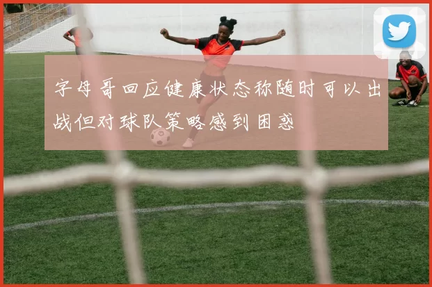 字母哥回应健康状态称随时可以出战但对球队策略感到困惑