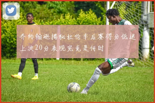 乔约翰逊揭秘杜伦季后赛得分低迷上次20分表现究竟是何时