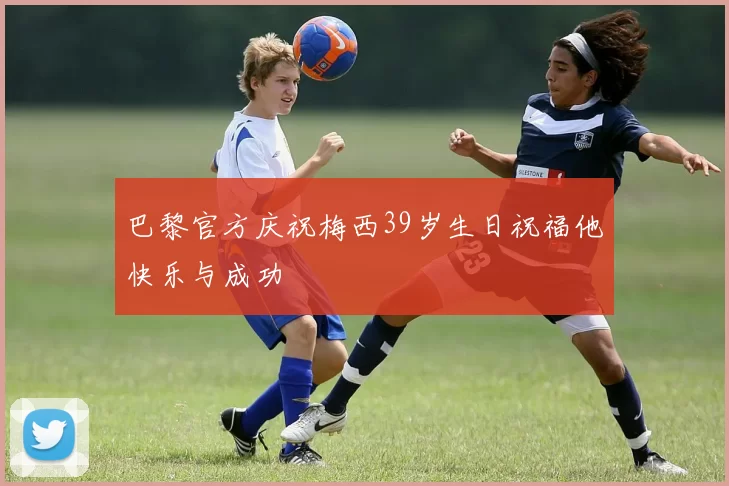 巴黎官方庆祝梅西39岁生日祝福他快乐与成功