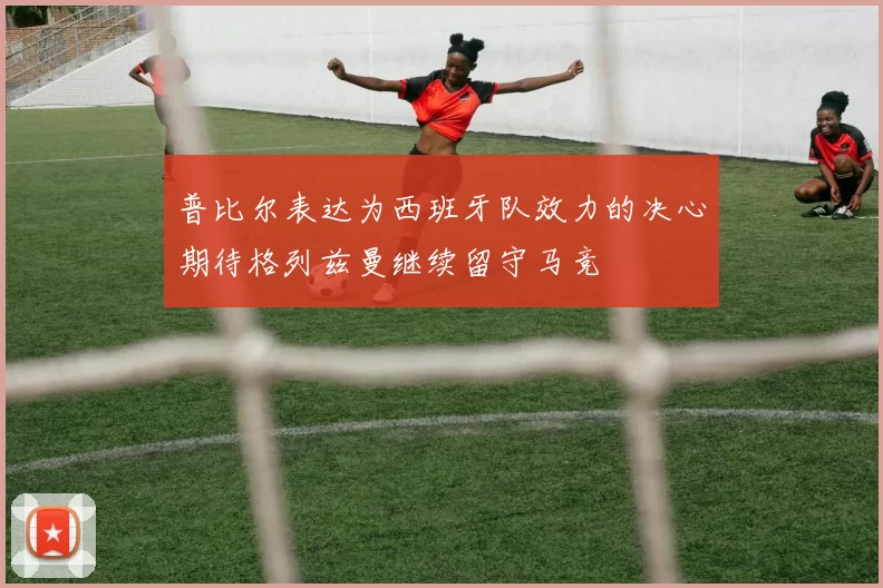 普比尔表达为西班牙队效力的决心期待格列兹曼继续留守马竞