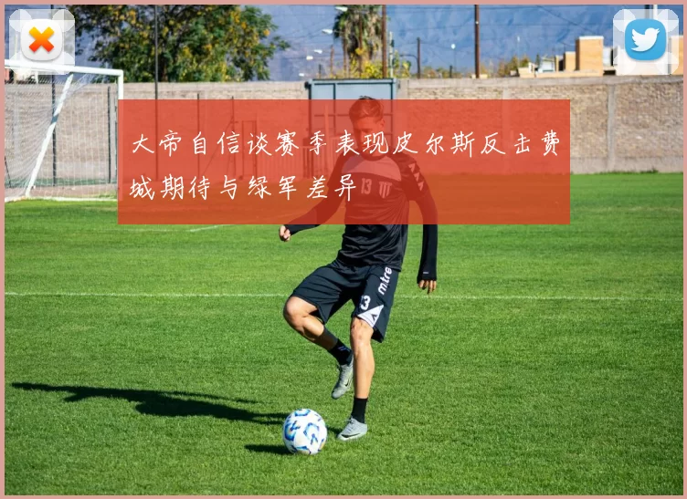 大帝自信谈赛季表现皮尔斯反击费城期待与绿军差异
