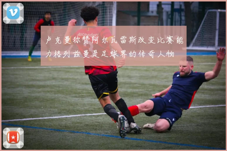 卢克曼称赞阿尔瓦雷斯改变比赛能力格列兹曼是足球界的传奇人物