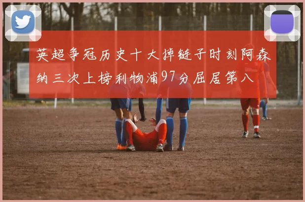 英超争冠历史十大掉链子时刻阿森纳三次上榜利物浦97分屈居第八