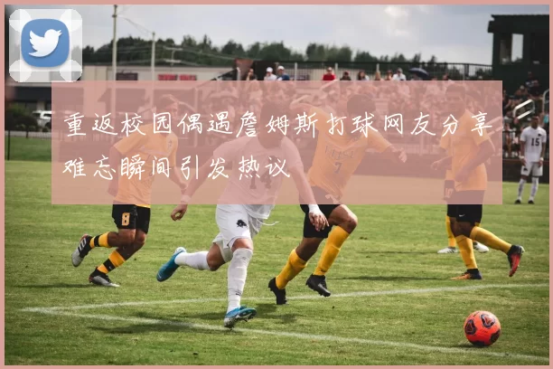 重返校园偶遇詹姆斯打球网友分享难忘瞬间引发热议