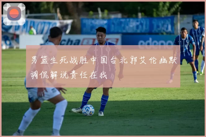 男篮生死战胜中国台北郭艾伦幽默调侃解说责任在我