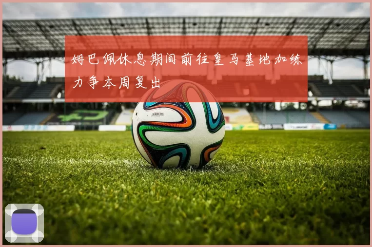 姆巴佩休息期间前往皇马基地加练力争本周复出