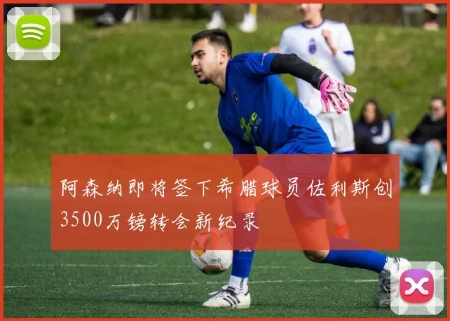阿森纳即将签下希腊球员佐利斯创3500万镑转会新纪录