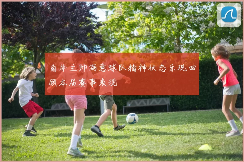 南非主帅满意球队精神状态乐观回顾本届赛事表现