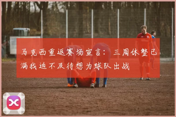 马克西重返赛场宣言：三周休整已满我迫不及待想为球队出战