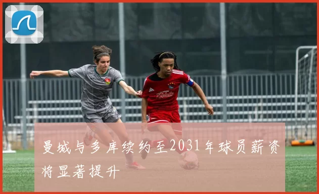 曼城与多库续约至2031年球员薪资将显著提升