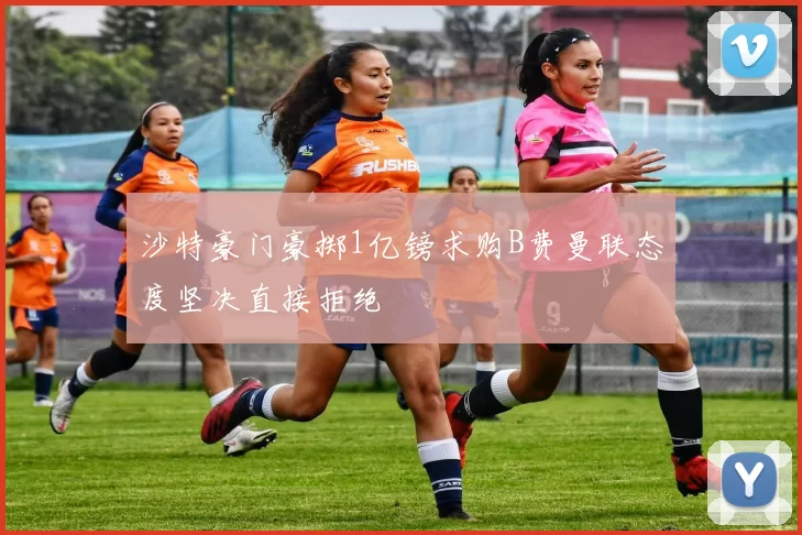 沙特豪门豪掷1亿镑求购B费曼联态度坚决直接拒绝