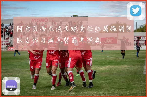 阿尔贝蒂尼谈足球责任归属强调团队合作与避免替罪羊现象
