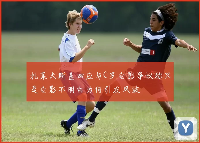 扎莱夫斯基回应与C罗合影争议称只是合影不明白为何引发风波
