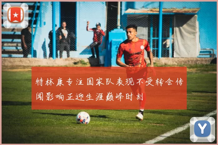 特林康专注国家队表现不受转会传闻影响正迎生涯巅峰时刻