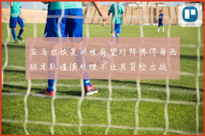 亚马尔恢复训练有望对阵佛得角西班牙队谨慎处理不让其冒险出战