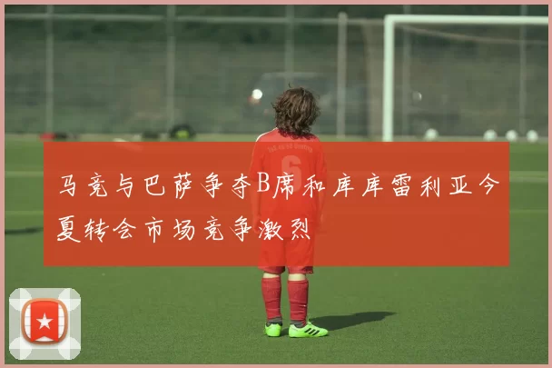 马竞与巴萨争夺B席和库库雷利亚今夏转会市场竞争激烈