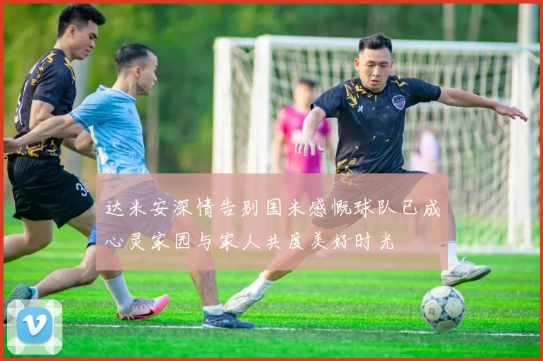 达米安深情告别国米感慨球队已成心灵家园与家人共度美好时光