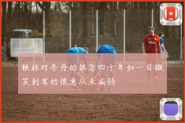 铁林对乔丹的执念四十年如一日微笑刺客的恨意从未减弱