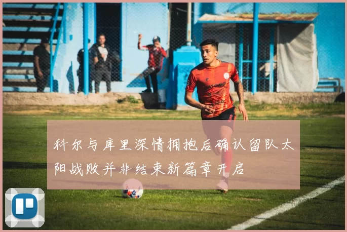 科尔与库里深情拥抱后确认留队太阳战败并非结束新篇章开启