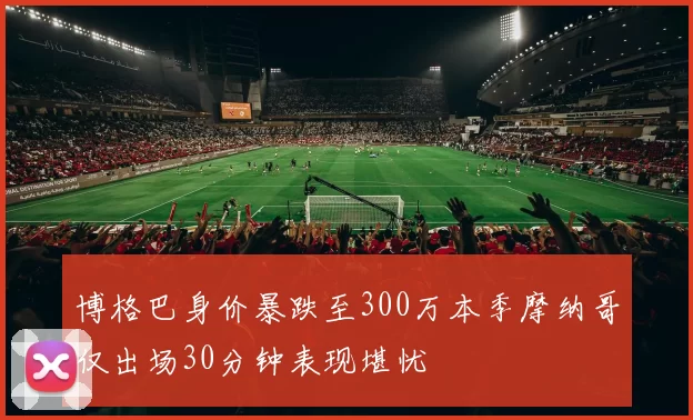 博格巴身价暴跌至300万本季摩纳哥仅出场30分钟表现堪忧