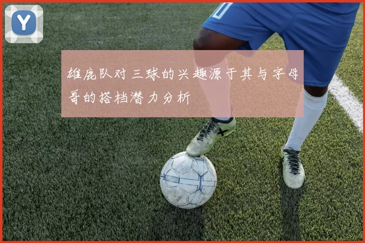 雄鹿队对三球的兴趣源于其与字母哥的搭档潜力分析