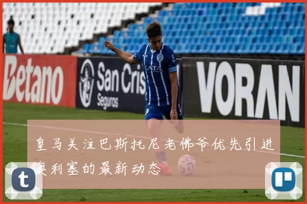 皇马关注巴斯托尼老佛爷优先引进奥利塞的最新动态