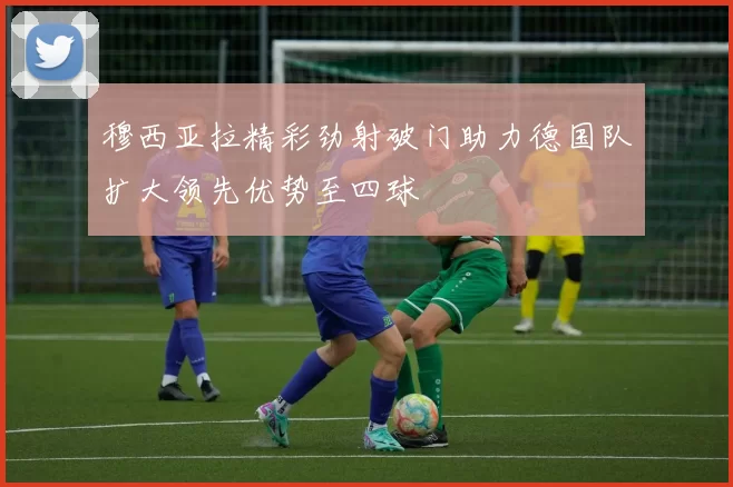 穆西亚拉精彩劲射破门助力德国队扩大领先优势至四球