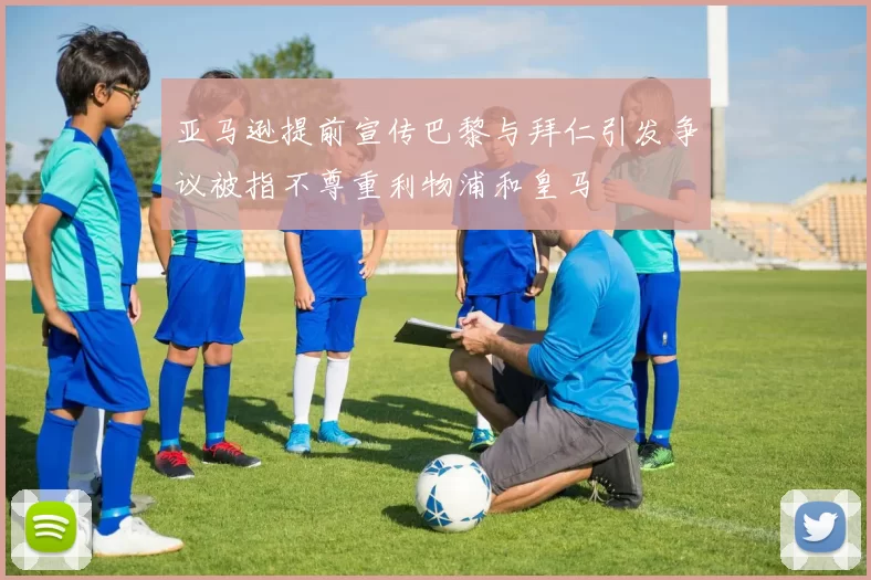 亚马逊提前宣传巴黎与拜仁引发争议被指不尊重利物浦和皇马