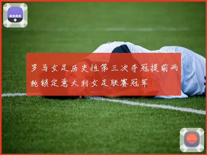 罗马女足历史性第三次夺冠提前两轮锁定意大利女足联赛冠军