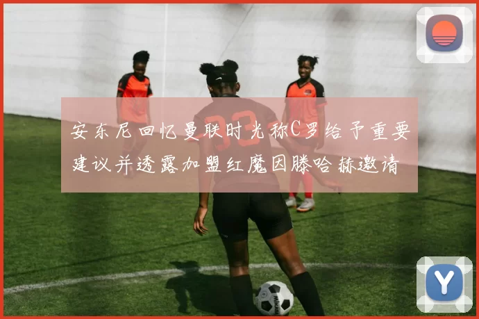 安东尼回忆曼联时光称C罗给予重要建议并透露加盟红魔因滕哈赫邀请